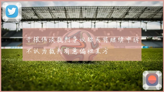 于根伟谈裁判争议称或将继续申诉不认为裁判有意偏袒某方