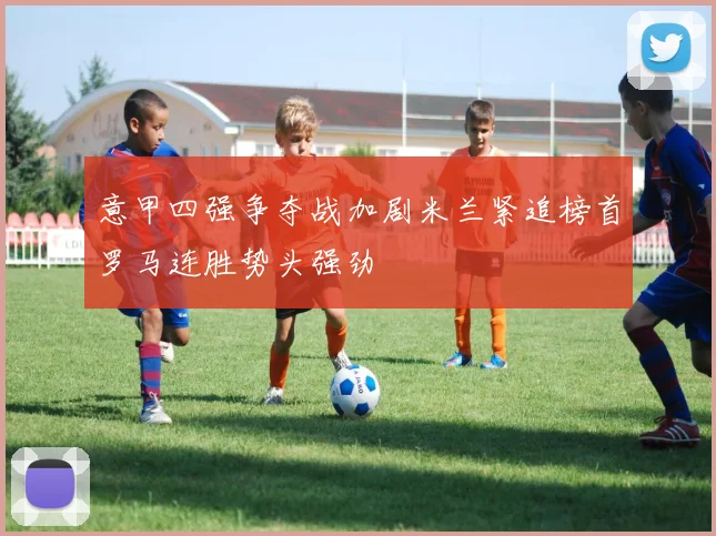 意甲四强争夺战加剧米兰紧追榜首罗马连胜势头强劲