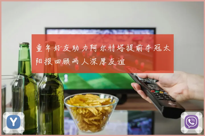 童年好友助力阿尔特塔提前夺冠太阳报回顾两人深厚友谊
