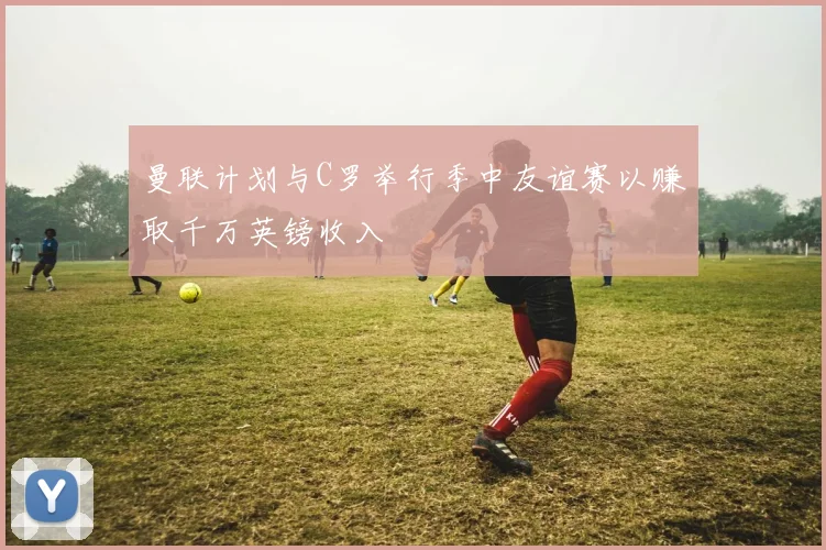 曼联计划与C罗举行季中友谊赛以赚取千万英镑收入