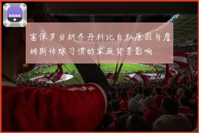 富保罗分析乔丹科比自私原因与詹姆斯传球习惯的家庭背景影响