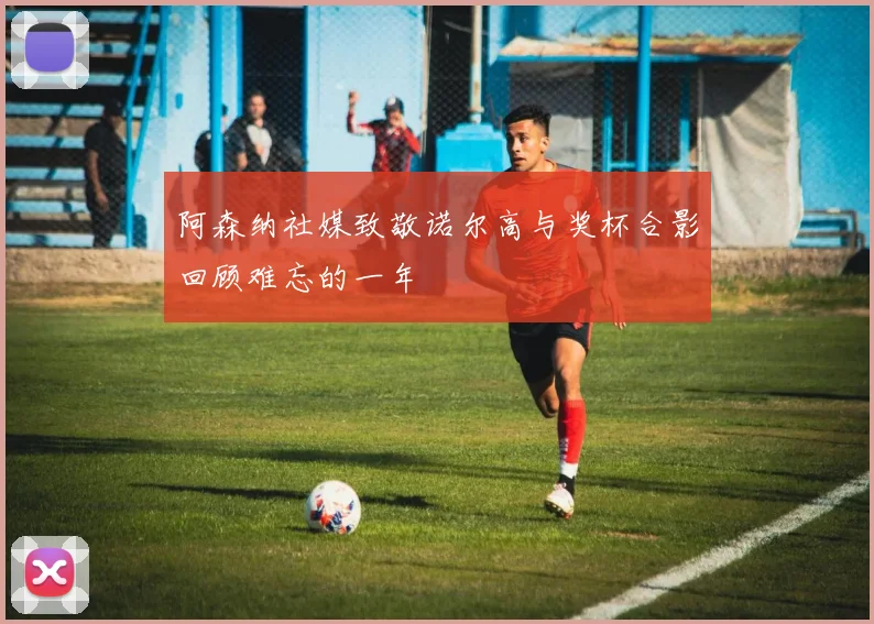 阿森纳社媒致敬诺尔高与奖杯合影回顾难忘的一年