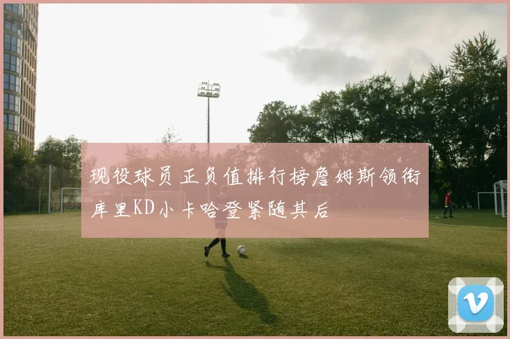 现役球员正负值排行榜詹姆斯领衔库里KD小卡哈登紧随其后